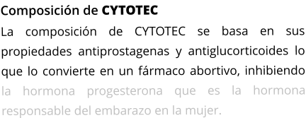 Composición de CYTOTEC La composición de CYTOTEC se basa en sus propiedades antiprostagenas y antiglucorticoides lo que lo convierte en un fármaco abortivo, inhibiendo la hormona progesterona que es la hormona responsable del embarazo en la mujer.